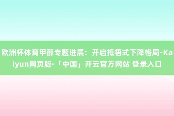 欧洲杯体育甲醇专题进展：开启抵牾式下降格局-Kaiyun网页版·「中国」开云官方网站 登录入口