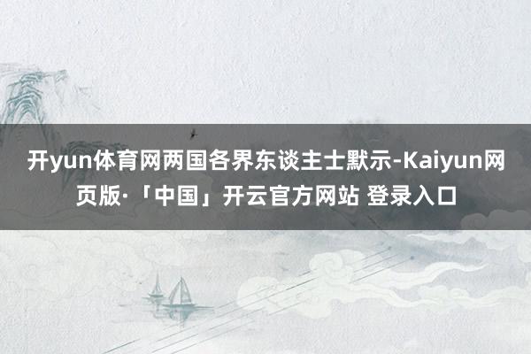 开yun体育网两国各界东谈主士默示-Kaiyun网页版·「中国」开云官方网站 登录入口