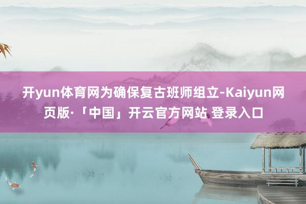 开yun体育网 为确保复古班师组立-Kaiyun网页版·「中国」开云官方网站 登录入口