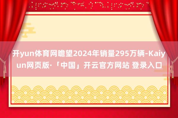 开yun体育网瞻望2024年销量295万辆-Kaiyun网页版·「中国」开云官方网站 登录入口
