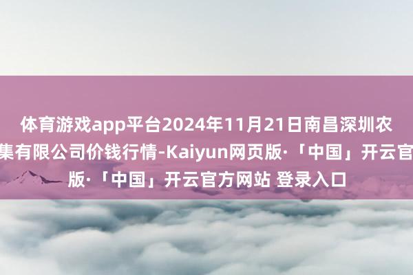 体育游戏app平台2024年11月21日南昌深圳农居品中心批发市集有限公司价钱行情-Kaiyun网页版·「中国」开云官方网站 登录入口