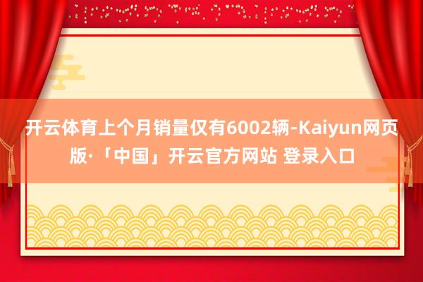 开云体育上个月销量仅有6002辆-Kaiyun网页版·「中国」开云官方网站 登录入口