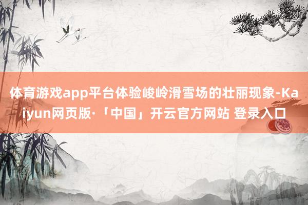 体育游戏app平台体验峻岭滑雪场的壮丽现象-Kaiyun网页版·「中国」开云官方网站 登录入口