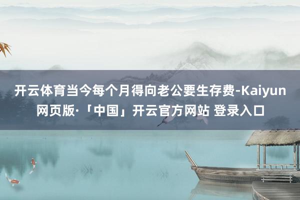 开云体育当今每个月得向老公要生存费-Kaiyun网页版·「中国」开云官方网站 登录入口