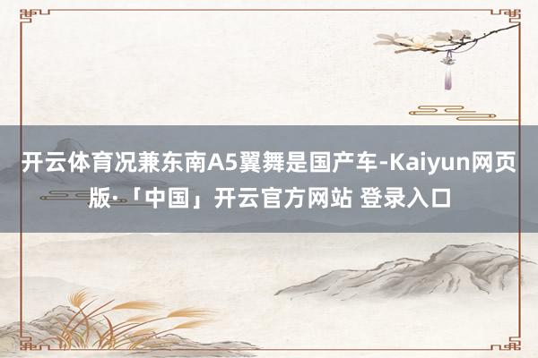 开云体育况兼东南A5翼舞是国产车-Kaiyun网页版·「中国」开云官方网站 登录入口