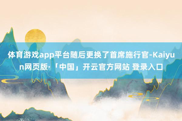 体育游戏app平台随后更换了首席施行官-Kaiyun网页版·「中国」开云官方网站 登录入口