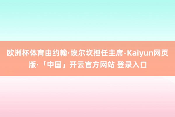 欧洲杯体育由约翰·埃尔坎担任主席-Kaiyun网页版·「中国」开云官方网站 登录入口