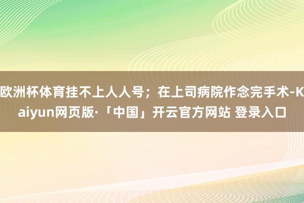 欧洲杯体育挂不上人人号；在上司病院作念完手术-Kaiyun网页版·「中国」开云官方网站 登录入口