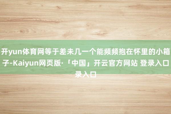 开yun体育网等于差未几一个能频频抱在怀里的小箱子-Kaiyun网页版·「中国」开云官方网站 登录入口