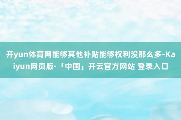 开yun体育网能够其他补贴能够权利没那么多-Kaiyun网页版·「中国」开云官方网站 登录入口