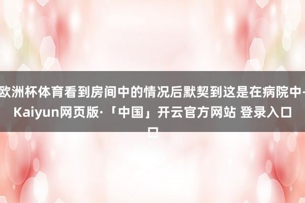 欧洲杯体育看到房间中的情况后默契到这是在病院中-Kaiyun网页版·「中国」开云官方网站 登录入口