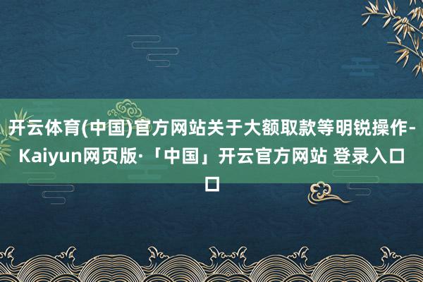 开云体育(中国)官方网站关于大额取款等明锐操作-Kaiyun网页版·「中国」开云官方网站 登录入口