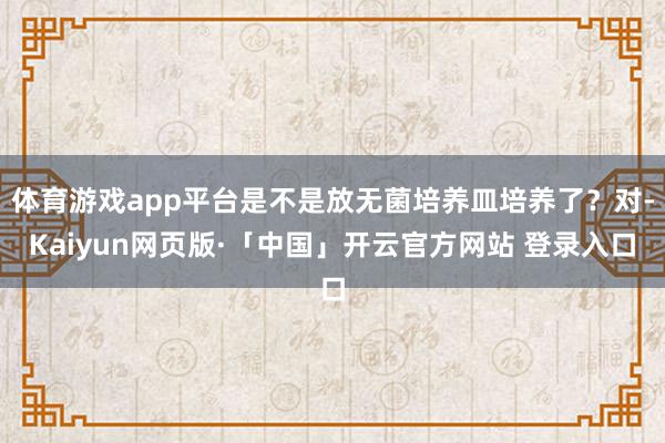 体育游戏app平台是不是放无菌培养皿培养了？对-Kaiyun网页版·「中国」开云官方网站 登录入口