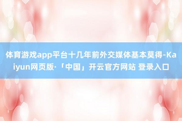 体育游戏app平台十几年前外交媒体基本莫得-Kaiyun网页版·「中国」开云官方网站 登录入口