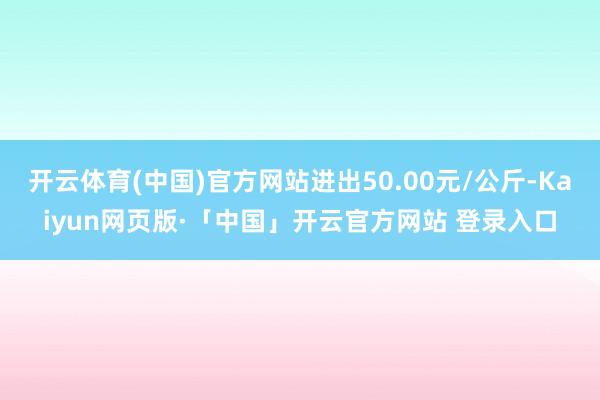 开云体育(中国)官方网站进出50.00元/公斤-Kaiyun网页版·「中国」开云官方网站 登录入口
