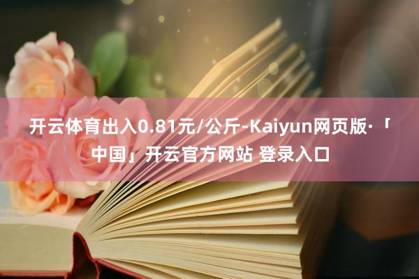 开云体育出入0.81元/公斤-Kaiyun网页版·「中国」开云官方网站 登录入口