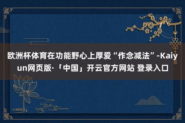 欧洲杯体育在功能野心上厚爱“作念减法”-Kaiyun网页版·「中国」开云官方网站 登录入口