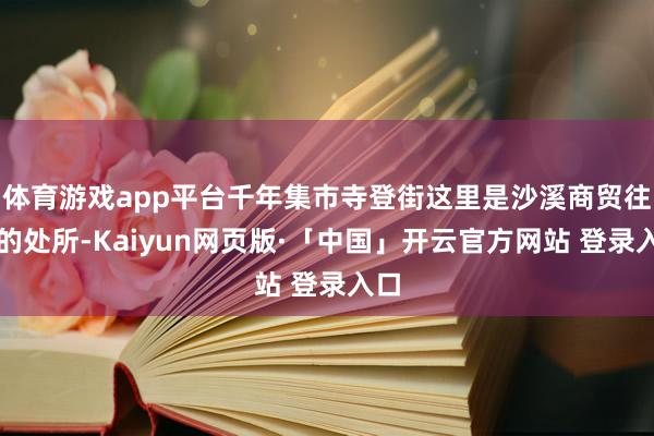 体育游戏app平台千年集市寺登街这里是沙溪商贸往还的处所-Kaiyun网页版·「中国」开云官方网站 登录入口