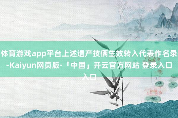体育游戏app平台上述遗产技俩生效转入代表作名录-Kaiyun网页版·「中国」开云官方网站 登录入口