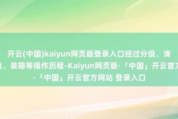 开云(中国)kaiyun网页版登录入口经过分级、清洗、称重、打包、装箱等操作历程-Kaiyun网页版·「中国」开云官方网站 登录入口