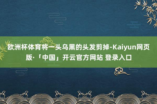 欧洲杯体育将一头乌黑的头发剪掉-Kaiyun网页版·「中国」开云官方网站 登录入口