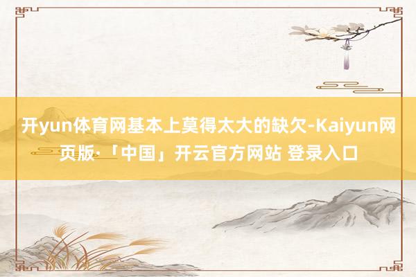 开yun体育网基本上莫得太大的缺欠-Kaiyun网页版·「中国」开云官方网站 登录入口