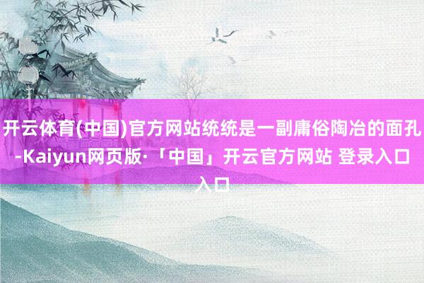 开云体育(中国)官方网站统统是一副庸俗陶冶的面孔-Kaiyun网页版·「中国」开云官方网站 登录入口
