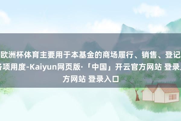 欧洲杯体育主要用于本基金的商场履行、销售、登记等各项用度-Kaiyun网页版·「中国」开云官方网站 登录入口