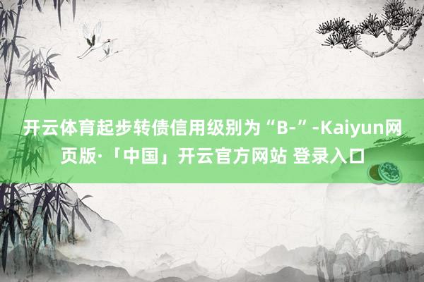 开云体育起步转债信用级别为“B-”-Kaiyun网页版·「中国」开云官方网站 登录入口