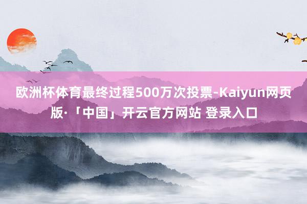 欧洲杯体育最终过程500万次投票-Kaiyun网页版·「中国」开云官方网站 登录入口