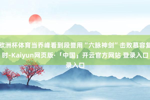 欧洲杯体育当乔峰看到段誉用“六脉神剑”击败慕容复时-Kaiyun网页版·「中国」开云官方网站 登录入口