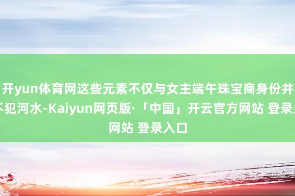 开yun体育网这些元素不仅与女主端午珠宝商身份井水不犯河水-Kaiyun网页版·「中国」开云官方网站 登录入口