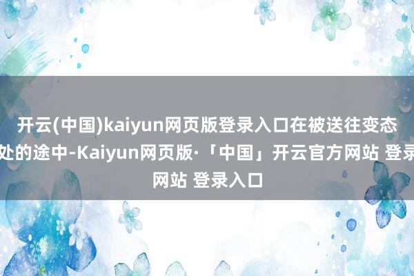 开云(中国)kaiyun网页版登录入口在被送往变态讼师处的途中-Kaiyun网页版·「中国」开云官方网站 登录入口