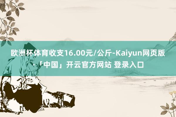 欧洲杯体育收支16.00元/公斤-Kaiyun网页版·「中国」开云官方网站 登录入口