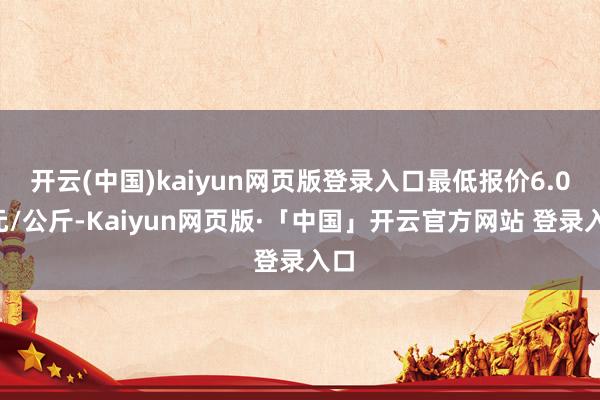 开云(中国)kaiyun网页版登录入口最低报价6.00元/公斤-Kaiyun网页版·「中国」开云官方网站 登录入口