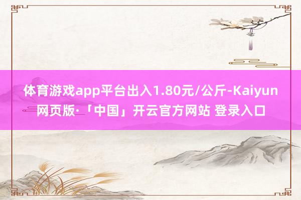 体育游戏app平台出入1.80元/公斤-Kaiyun网页版·「中国」开云官方网站 登录入口