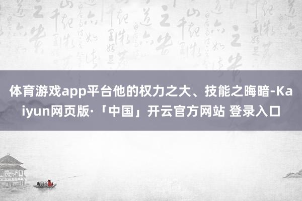 体育游戏app平台他的权力之大、技能之晦暗-Kaiyun网页版·「中国」开云官方网站 登录入口