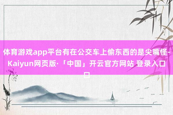 体育游戏app平台有在公交车上偷东西的是尖嘴怪-Kaiyun网页版·「中国」开云官方网站 登录入口