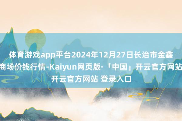 体育游戏app平台2024年12月27日长治市金鑫瓜果批发商场价钱行情-Kaiyun网页版·「中国」开云官方网站 登录入口