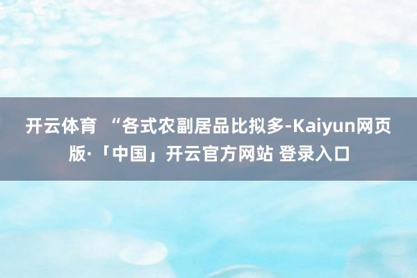 开云体育  “各式农副居品比拟多-Kaiyun网页版·「中国」开云官方网站 登录入口