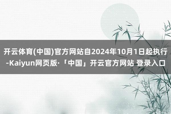 开云体育(中国)官方网站自2024年10月1日起执行-Kaiyun网页版·「中国」开云官方网站 登录入口