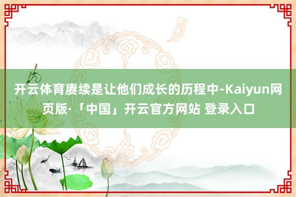 开云体育赓续是让他们成长的历程中-Kaiyun网页版·「中国」开云官方网站 登录入口