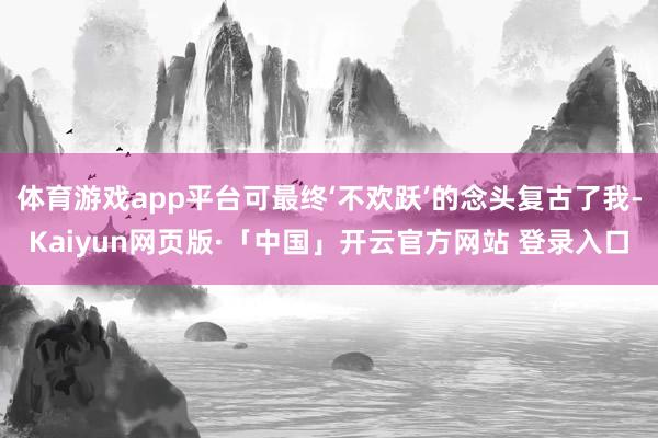 体育游戏app平台可最终‘不欢跃’的念头复古了我-Kaiyun网页版·「中国」开云官方网站 登录入口