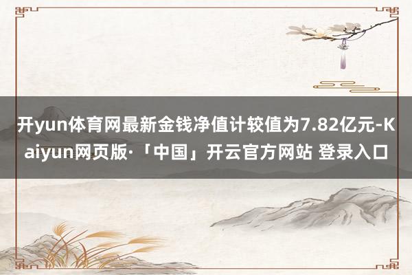 开yun体育网最新金钱净值计较值为7.82亿元-Kaiyun网页版·「中国」开云官方网站 登录入口