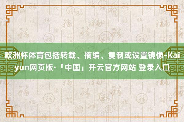 欧洲杯体育包括转载、摘编、复制或设置镜像-Kaiyun网页版·「中国」开云官方网站 登录入口