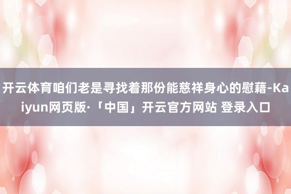 开云体育咱们老是寻找着那份能慈祥身心的慰藉-Kaiyun网页版·「中国」开云官方网站 登录入口