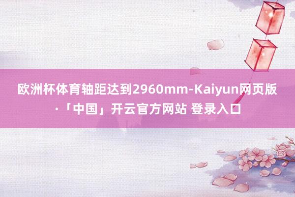 欧洲杯体育轴距达到2960mm-Kaiyun网页版·「中国」开云官方网站 登录入口