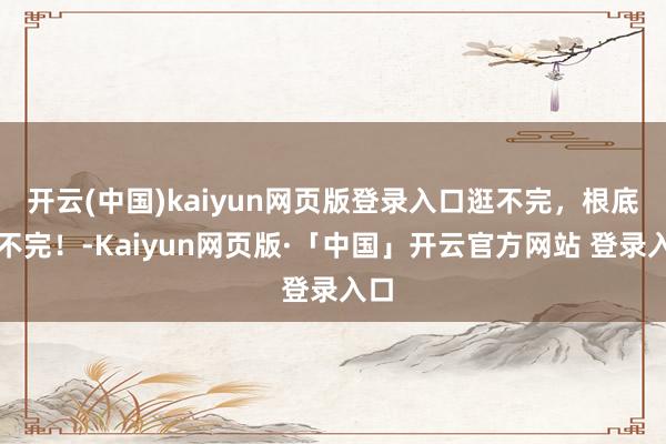开云(中国)kaiyun网页版登录入口逛不完，根底逛不完！-Kaiyun网页版·「中国」开云官方网站 登录入口