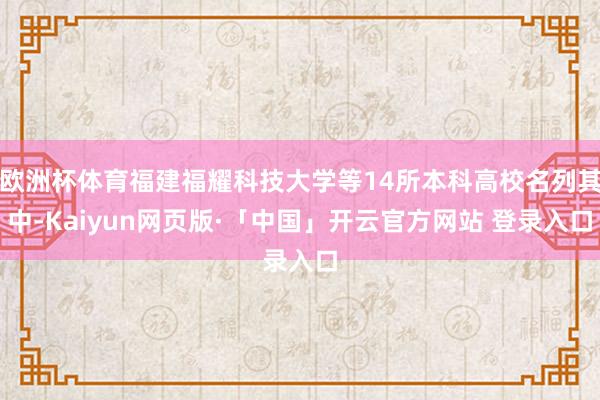 欧洲杯体育福建福耀科技大学等14所本科高校名列其中-Kaiyun网页版·「中国」开云官方网站 登录入口