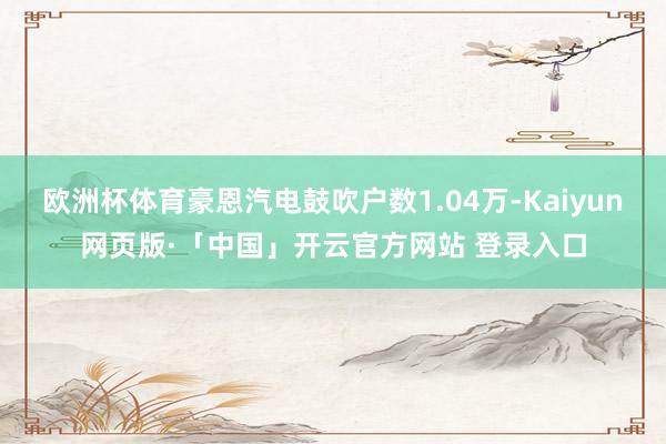 欧洲杯体育豪恩汽电鼓吹户数1.04万-Kaiyun网页版·「中国」开云官方网站 登录入口